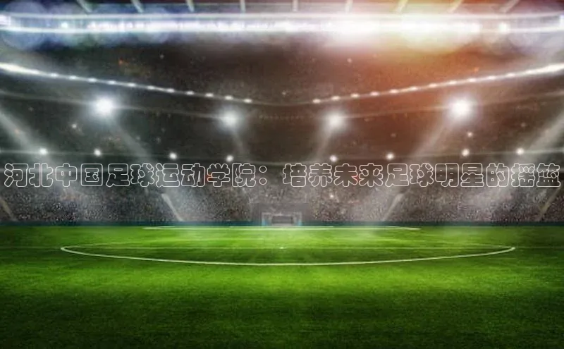门徒娱乐登录宣亚国际河北中国足球运动学院：培养未来足球明星的摇篮