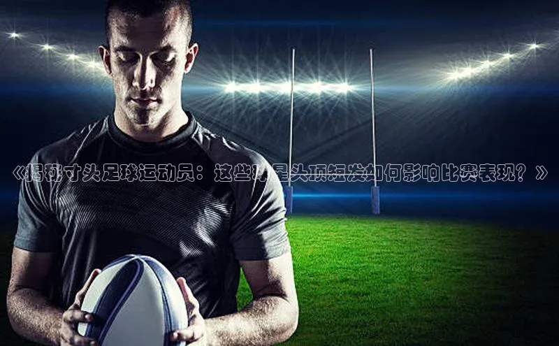 门徒平台登录入口官网注册顺丰《揭秘寸头足球运动员：这些球星头顶短发如何影响比赛表现？》