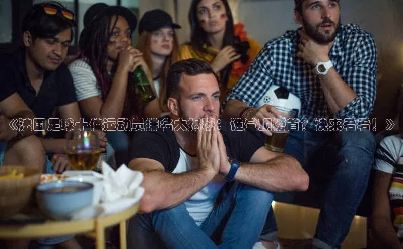 门徒登陆入口百度网盘企业版《法国足球十佳运动员排名大揭秘：谁登顶榜首？快来看看！》