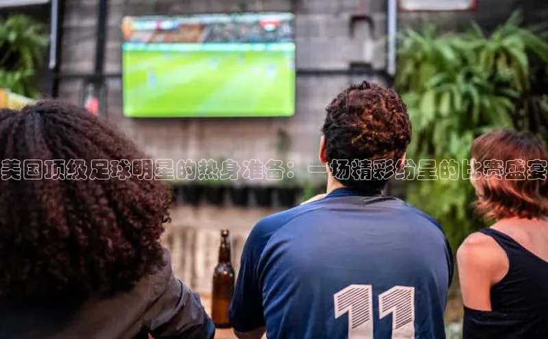 门徒注册百度搜索资源平台美国顶级足球明星的热身准备：一场精彩纷呈的比赛盛宴