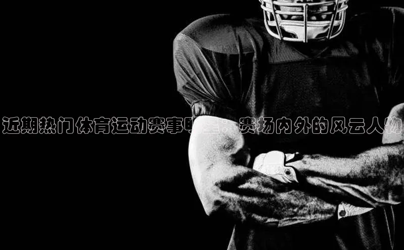 近期热门体育运动赛事明星：赛场内外的风云人物