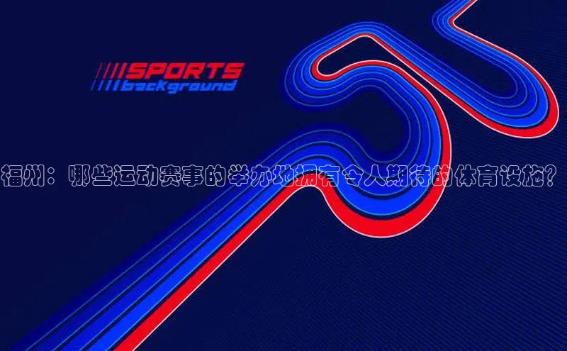福州：哪些运动赛事的举办地拥有令人期待的体育设施？