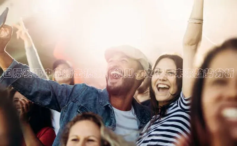 国际赛事中的搏击热潮：规则、文化与未来趋势分析